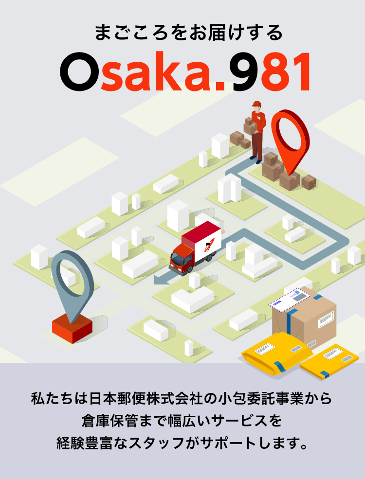 まごころをお届けする　Osaka.981　私たちは日本郵便株式会社の小包委託事業から倉庫保管まで幅広いサービスを経験豊富なスタッフがサポートします。